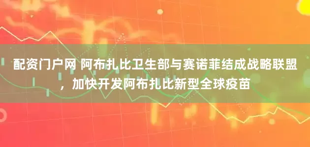 配资门户网 阿布扎比卫生部与赛诺菲结成战略联盟，加快开发阿布扎比新型全球疫苗