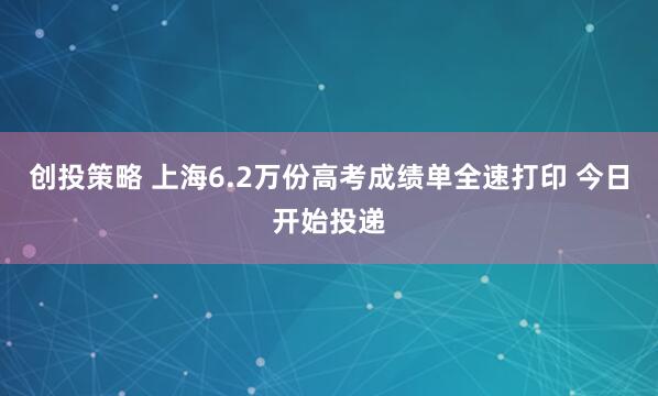 创投策略 上海6.2万份高考成绩单全速打印 今日开始投递