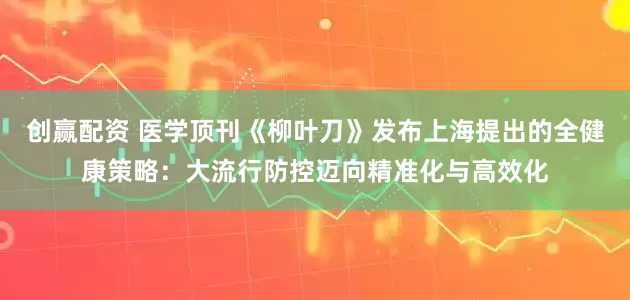 创赢配资 医学顶刊《柳叶刀》发布上海提出的全健康策略：大流行防控迈向精准化与高效化