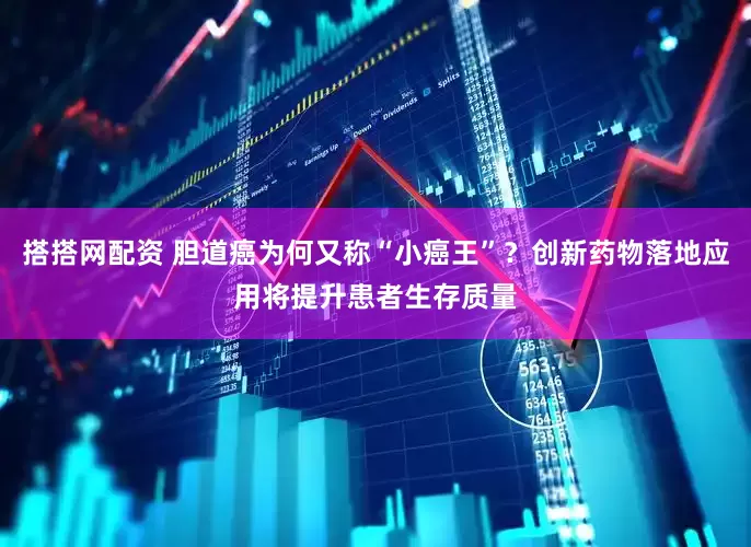 搭搭网配资 胆道癌为何又称“小癌王”？创新药物落地应用将提升患者生存质量