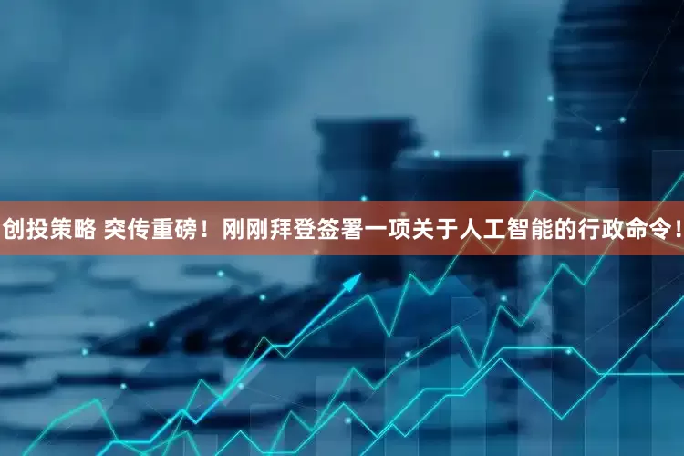 创投策略 突传重磅！刚刚拜登签署一项关于人工智能的行政命令！