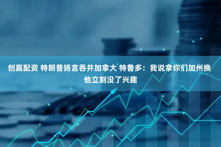 创赢配资 特朗普扬言吞并加拿大 特鲁多：我说拿你们加州换 他立刻没了兴趣