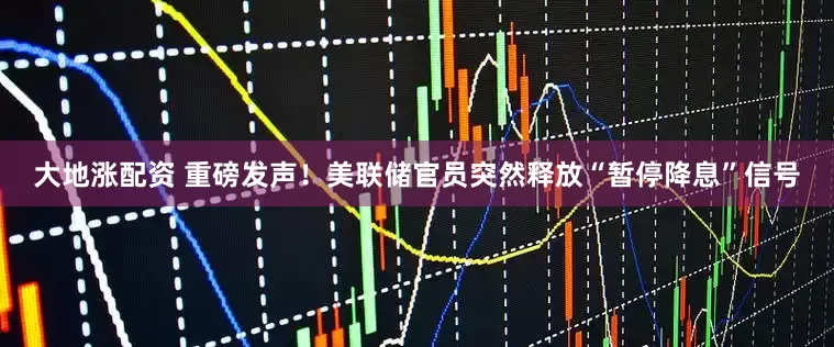 大地涨配资 重磅发声！美联储官员突然释放“暂停降息”信号