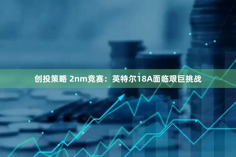 创投策略 2nm竞赛：英特尔18A面临艰巨挑战