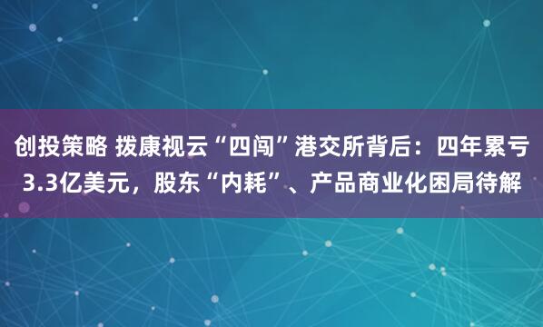 创投策略 拨康视云“四闯”港交所背后：四年累亏3.3亿美元，股东“内耗”、产品商业化困局待解