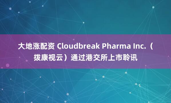 大地涨配资 Cloudbreak Pharma Inc.（拨康视云）通过港交所上市聆讯