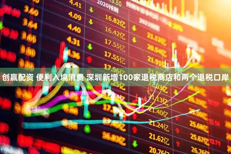 创赢配资 便利入境消费 深圳新增100家退税商店和两个退税口岸