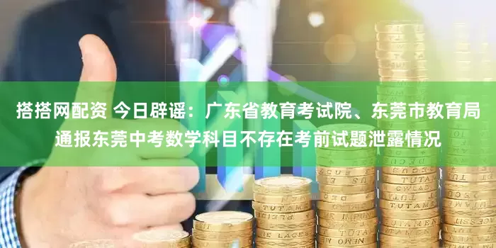 搭搭网配资 今日辟谣：广东省教育考试院、东莞市教育局通报东莞中考数学科目不存在考前试题泄露情况