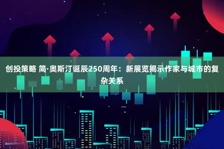 创投策略 简·奥斯汀诞辰250周年：新展览揭示作家与城市的复杂关系