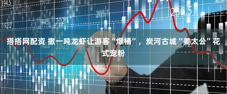 搭搭网配资 撒一吨龙虾让游客“爆桶”，炭河古城“姜太公”花式宠粉