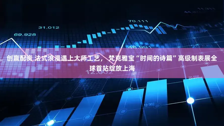 创赢配资 法式浪漫遇上大师工艺， 梵克雅宝“时间的诗篇”高级制表展全球首站绽放上海
