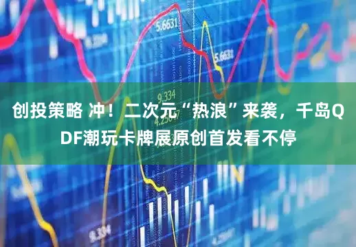 创投策略 冲！二次元“热浪”来袭，千岛QDF潮玩卡牌展原创首发看不停