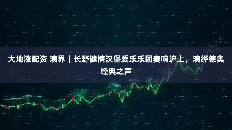 大地涨配资 演界｜长野健携汉堡爱乐乐团奏响沪上，演绎德奥经典之声