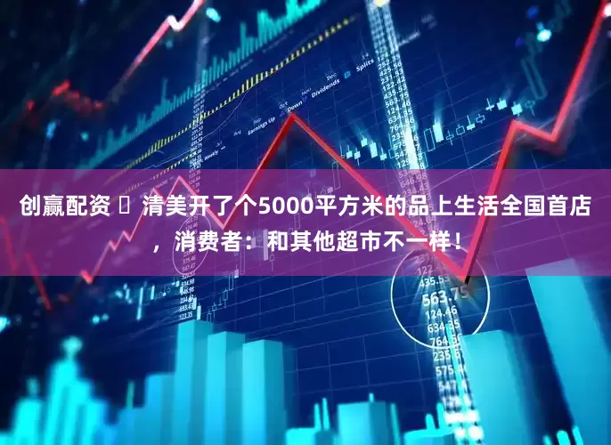 创赢配资 ​清美开了个5000平方米的品上生活全国首店，消费者：和其他超市不一样！