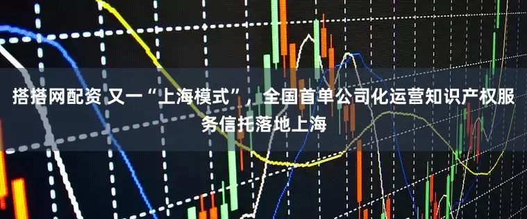 搭搭网配资 又一“上海模式”，全国首单公司化运营知识产权服务信托落地上海