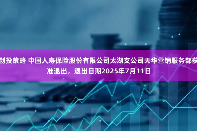 创投策略 中国人寿保险股份有限公司太湖支公司天华营销服务部获准退出，退出日期2025年7月11日