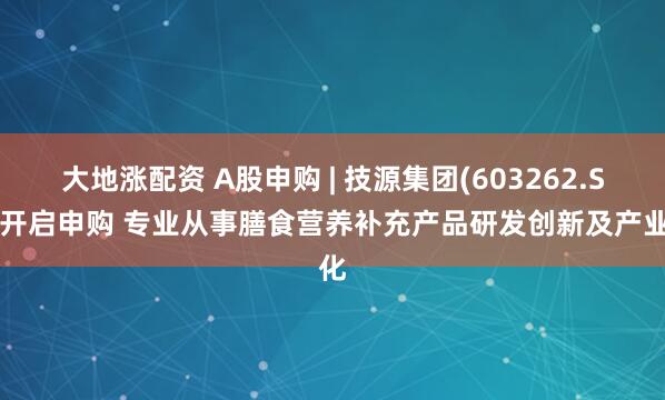 大地涨配资 A股申购 | 技源集团(603262.SH)开启申购 专业从事膳食营养补充产品研发创新及产业化
