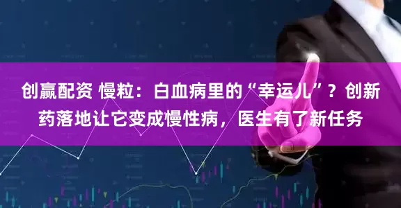 创赢配资 慢粒：白血病里的“幸运儿”？创新药落地让它变成慢性病，医生有了新任务