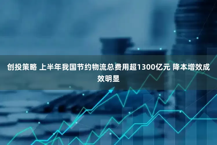 创投策略 上半年我国节约物流总费用超1300亿元 降本增效成效明显