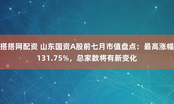 搭搭网配资 山东国资A股前七月市值盘点：最高涨幅131.75%，总家数将有新变化