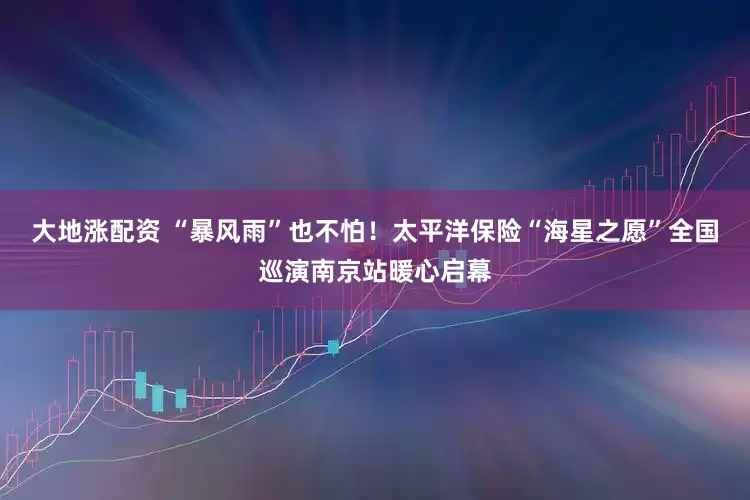 大地涨配资 “暴风雨”也不怕！太平洋保险“海星之愿”全国巡演南京站暖心启幕