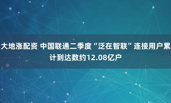 大地涨配资 中国联通二季度“泛在智联”连接用户累计到达数约12.08亿户