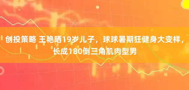 创投策略 王艳晒19岁儿子，球球暑期狂健身大变样，长成180倒三角肌肉型男