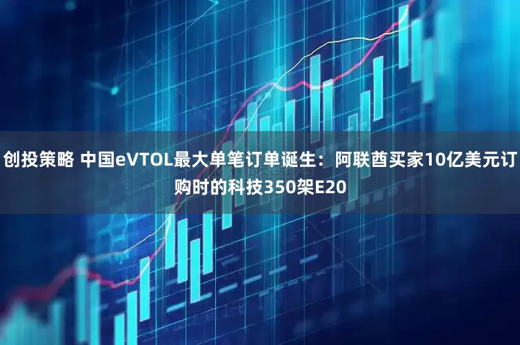 创投策略 中国eVTOL最大单笔订单诞生：阿联酋买家10亿美元订购时的科技350架E20