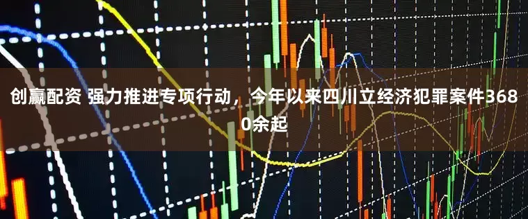 创赢配资 强力推进专项行动,今年以来四川立经济犯罪案件3680余起