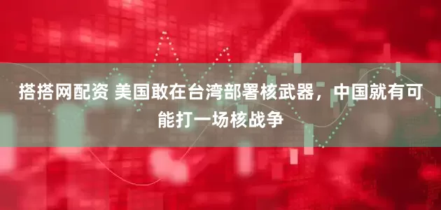搭搭网配资 美国敢在台湾部署核武器，中国就有可能打一场核战争